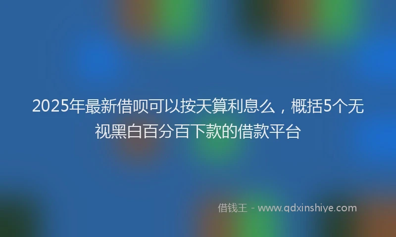 2025年最新借呗可以按天算利息么，概括5个无视黑白百分百下款的借款平台