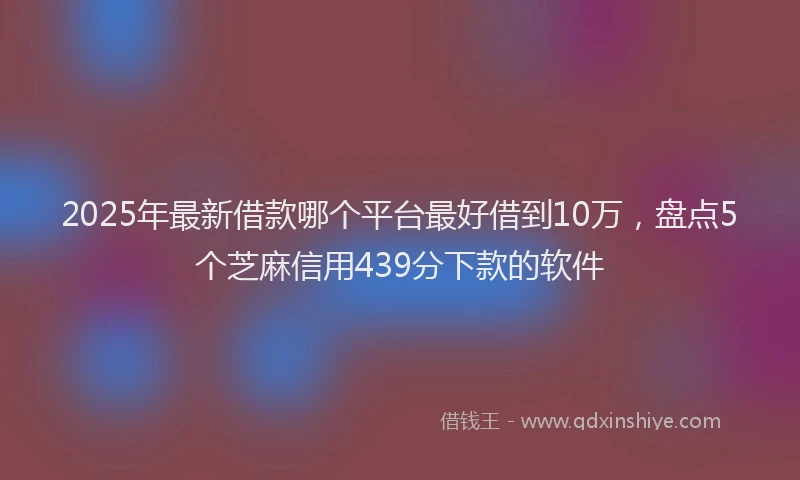 2025年最新借款哪个平台最好借到10万，盘点5个芝麻信用439分下款的软件
