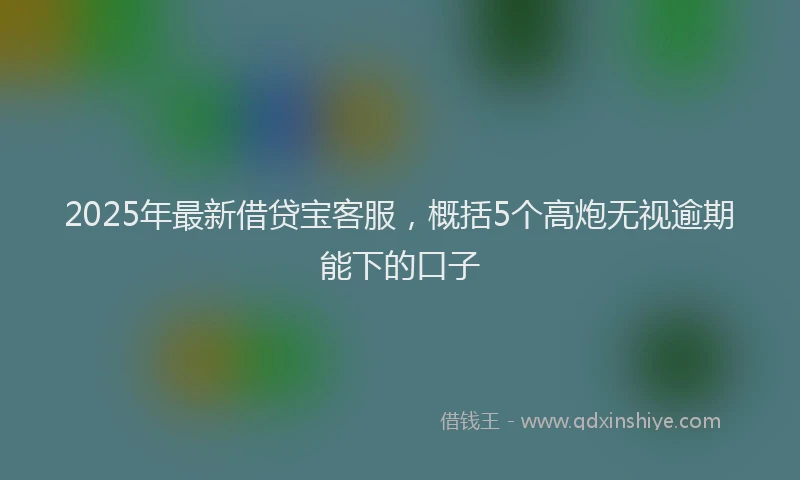 2025年最新借贷宝客服，概括5个高炮无视逾期能下的口子