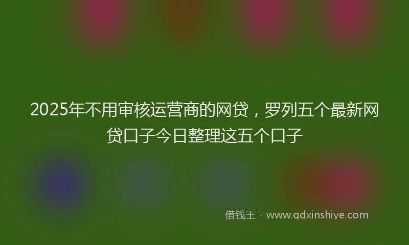 2025年不用审核运营商的网贷，罗列五个最新网贷口子今日整理这五个口子