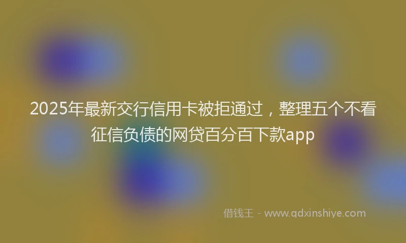2025年最新交行信用卡被拒通过，整理五个不看征信负债的网贷百分百下款app