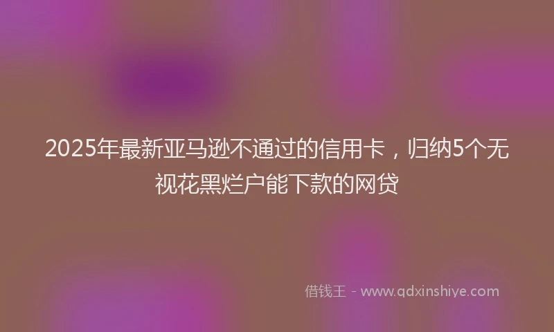 2025年最新亚马逊不通过的信用卡，归纳5个无视花黑烂户能下款的网贷