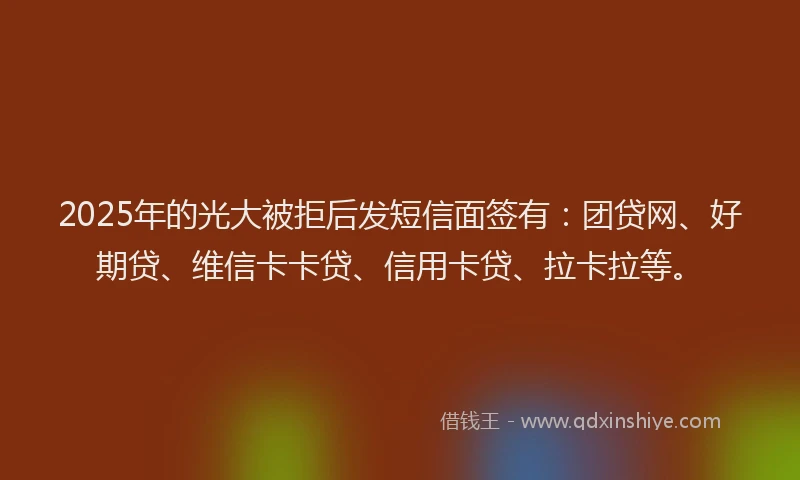 2025年的光大被拒后发短信面签有：团贷网、好期贷、维信卡卡贷、信用卡贷、拉卡拉等。