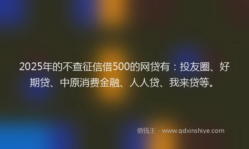2025年的不查征信借500的网贷有：投友圈、好期贷、中原消费金融、人人贷、我来贷等。