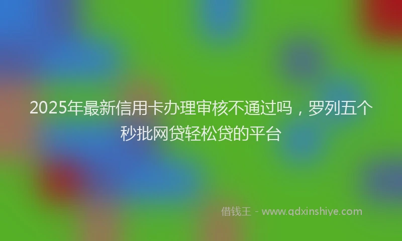 2025年最新信用卡办理审核不通过吗，罗列五个秒批网贷轻松贷的平台