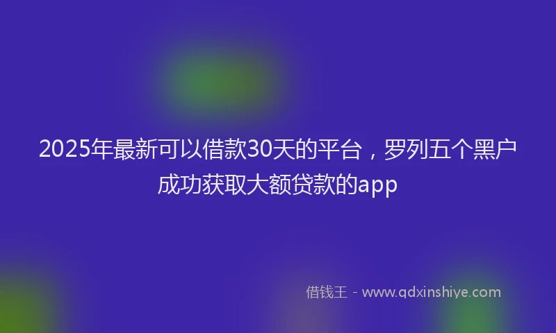 2025年最新可以借款30天的平台，罗列五个黑户成功获取大额贷款的app