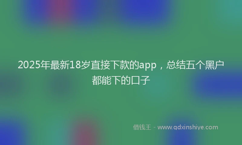 2025年最新18岁直接下款的app，总结五个黑户都能下的口子