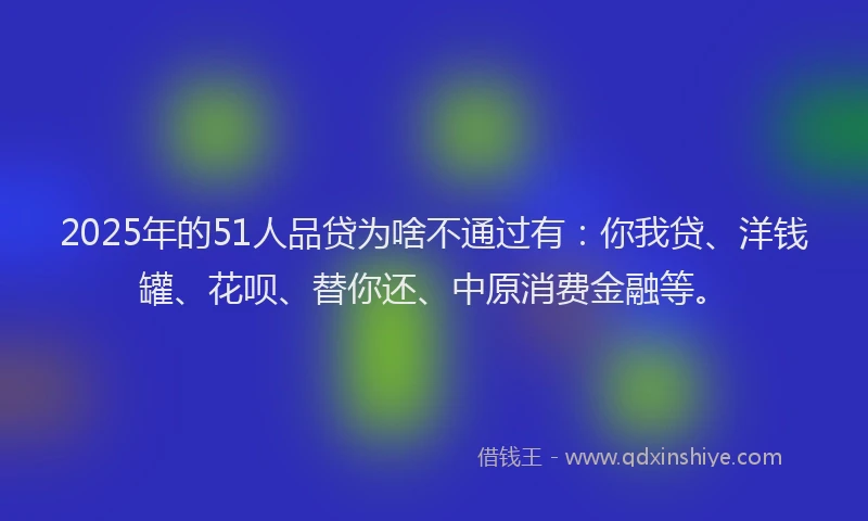 2025年的51人品贷为啥不通过有：你我贷、洋钱罐、花呗、替你还、中原消费金融等。