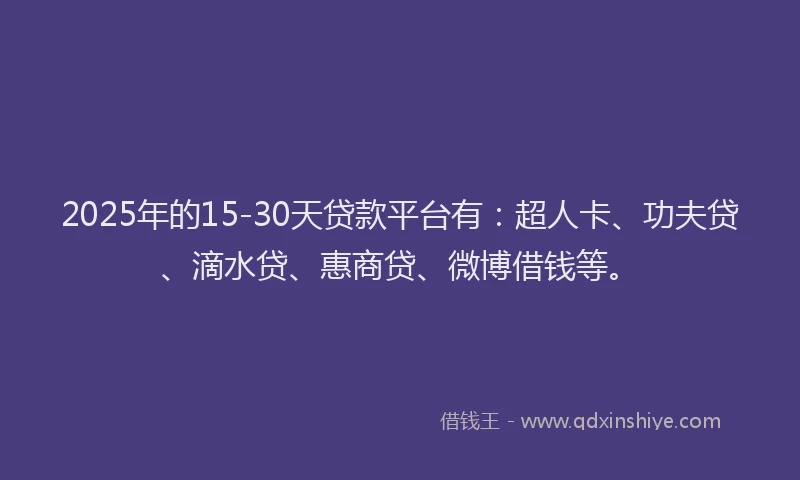 2025年的15-30天贷款平台有：超人卡、功夫贷、滴水贷、惠商贷、微博借钱等。
