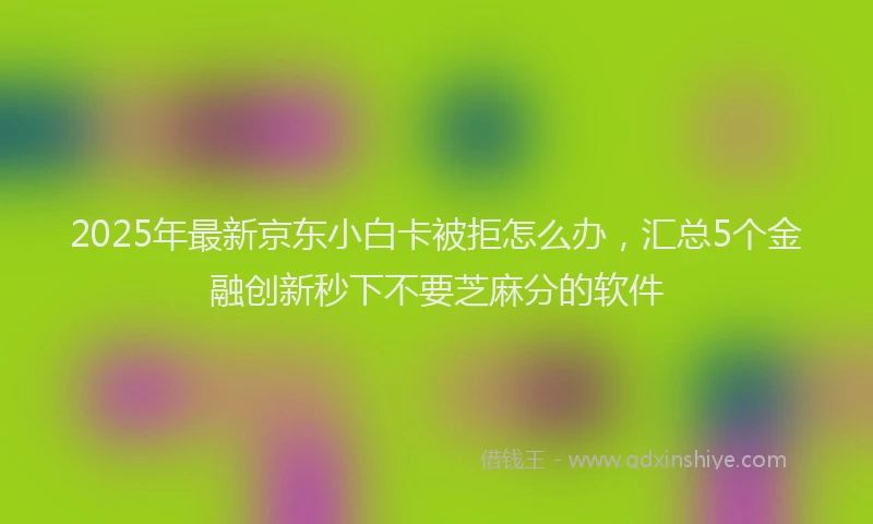 2025年最新京东小白卡被拒怎么办，汇总5个金融创新秒下不要芝麻分的软件