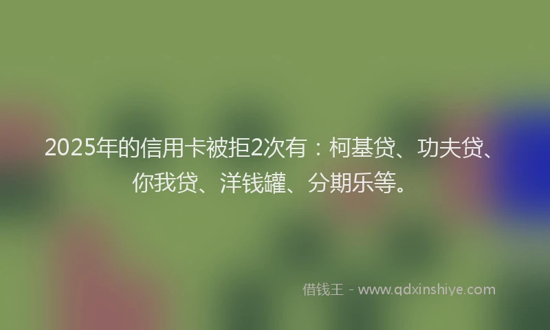 2025年的信用卡被拒2次有：柯基贷、功夫贷、你我贷、洋钱罐、分期乐等。