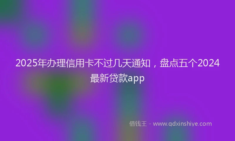 2025年办理信用卡不过几天通知，盘点五个2024最新贷款app
