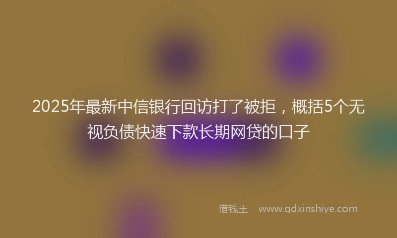 2025年最新中信银行回访打了被拒，概括5个无视负债快速下款长期网贷的口子