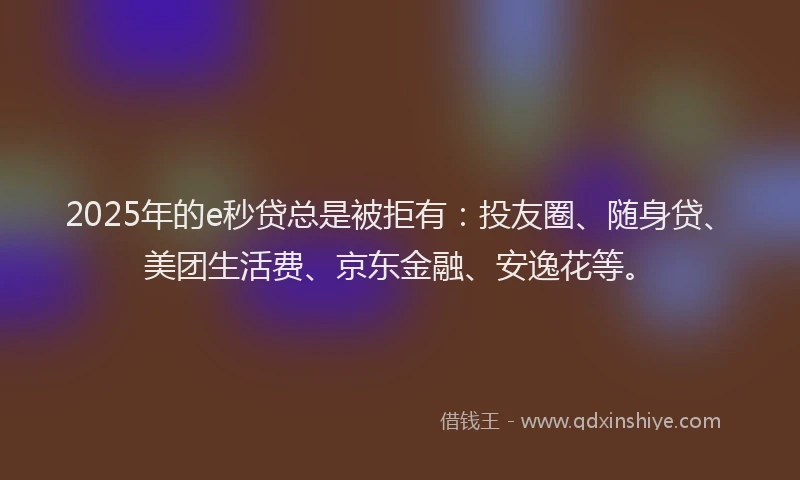 2025年的e秒贷总是被拒有：投友圈、随身贷、美团生活费、京东金融、安逸花等。