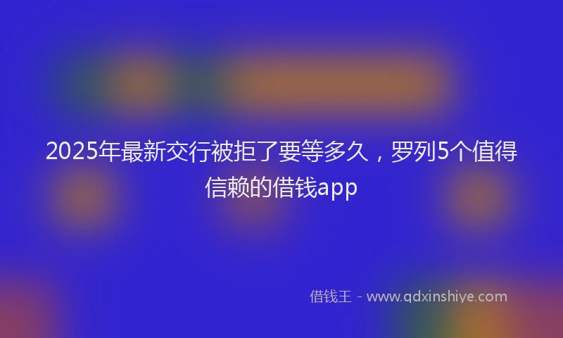 2025年最新交行被拒了要等多久，罗列5个值得信赖的借钱app