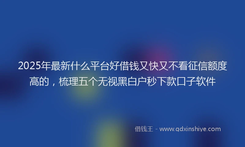 2025年最新什么平台好借钱又快又不看征信额度高的，梳理五个无视黑白户秒下款口子软件