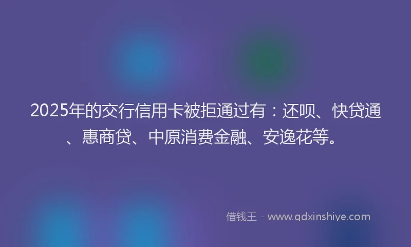 2025年的交行信用卡被拒通过有：还呗、快贷通、惠商贷、中原消费金融、安逸花等。