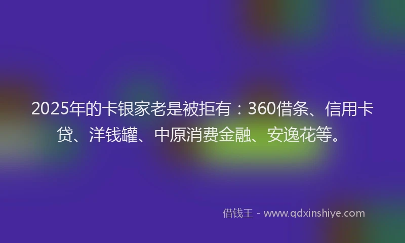 2025年的卡银家老是被拒有：360借条、信用卡贷、洋钱罐、中原消费金融、安逸花等。