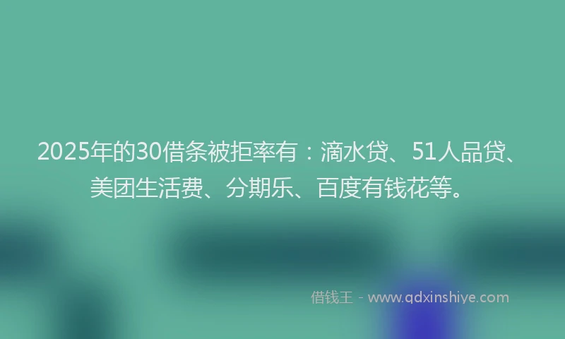 2025年的30借条被拒率有：滴水贷、51人品贷、美团生活费、分期乐、百度有钱花等。