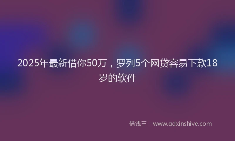 2025年最新借你50万，罗列5个网贷容易下款18岁的软件