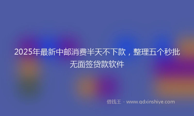 2025年最新中邮消费半天不下款，整理五个秒批无面签贷款软件