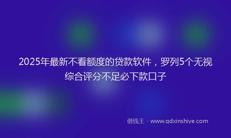 2025年最新不看额度的贷款软件，罗列5个无视综合评分不足必下款口子