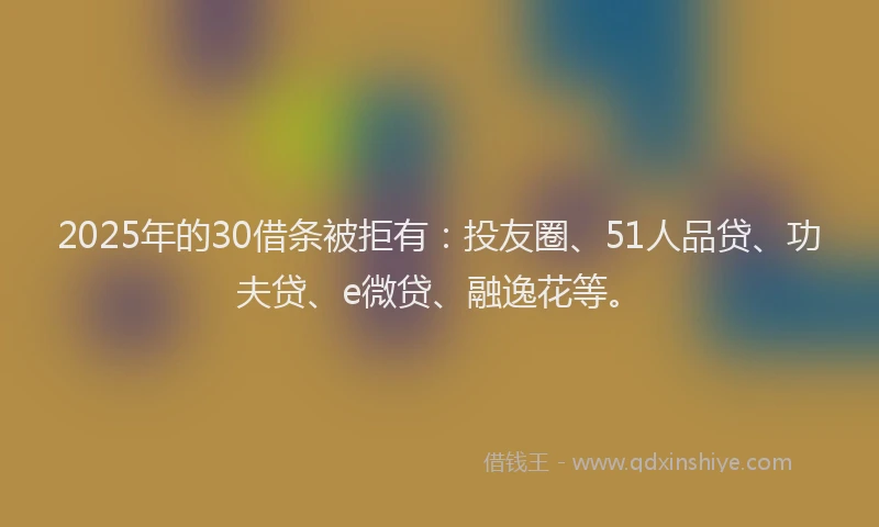 2025年的30借条被拒有：投友圈、51人品贷、功夫贷、e微贷、融逸花等。