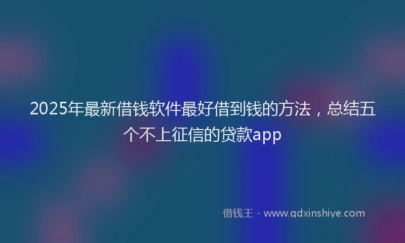 2025年最新借钱软件最好借到钱的方法，总结五个不上征信的贷款app