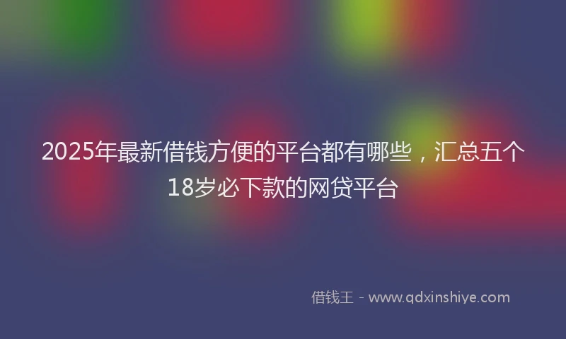 2025年最新借钱方便的平台都有哪些，汇总五个18岁必下款的网贷平台