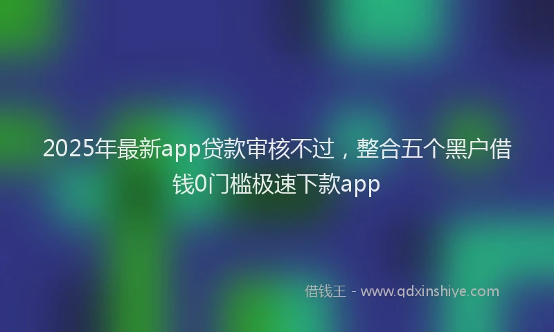 2025年最新app贷款审核不过，整合五个黑户借钱0门槛极速下款app