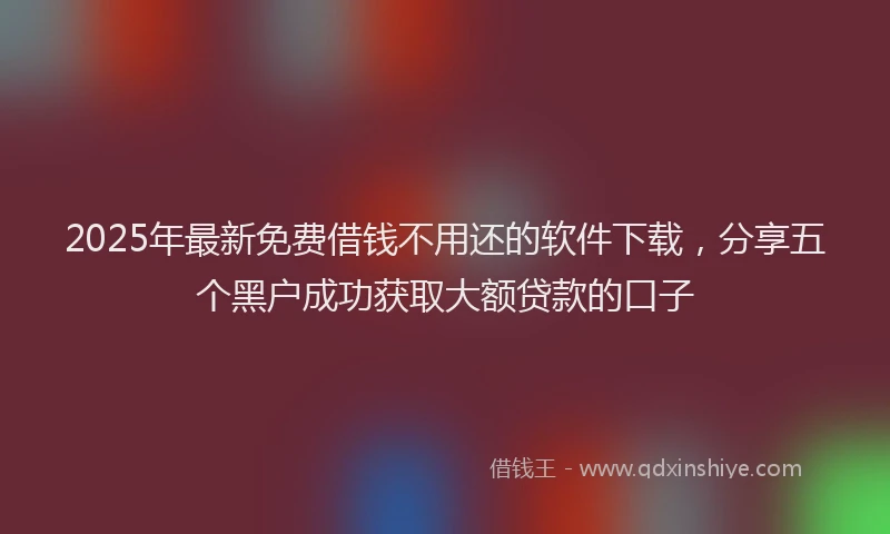 2025年最新免费借钱不用还的软件下载，分享五个黑户成功获取大额贷款的口子