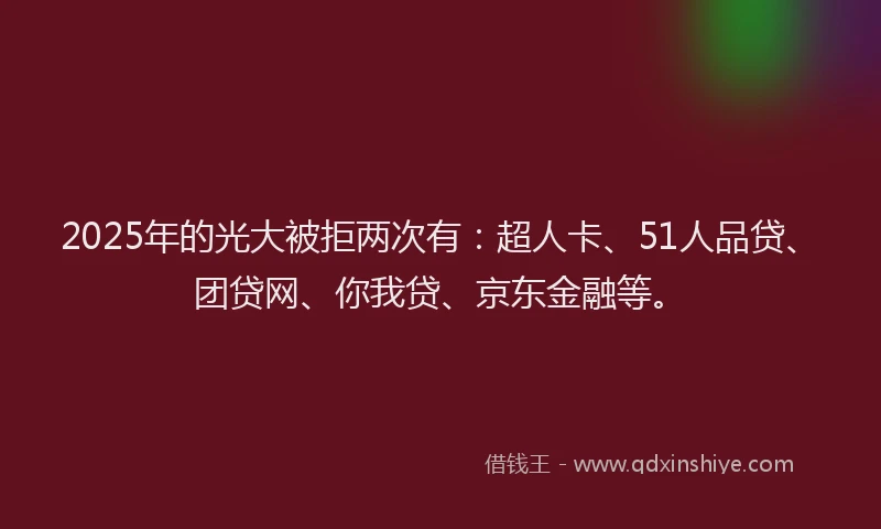 2025年的光大被拒两次有：超人卡、51人品贷、团贷网、你我贷、京东金融等。