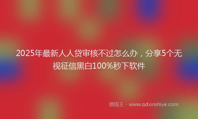 2025年最新人人贷审核不过怎么办，分享5个无视征信黑白100%秒下软件