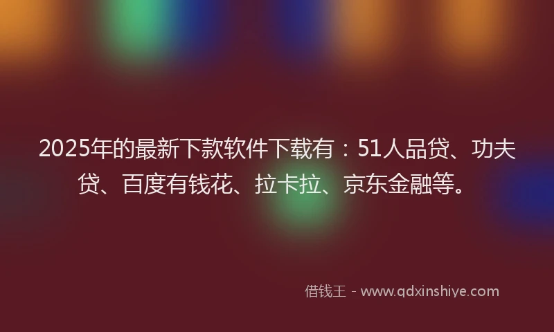 2025年的最新下款软件下载有：51人品贷、功夫贷、百度有钱花、拉卡拉、京东金融等。
