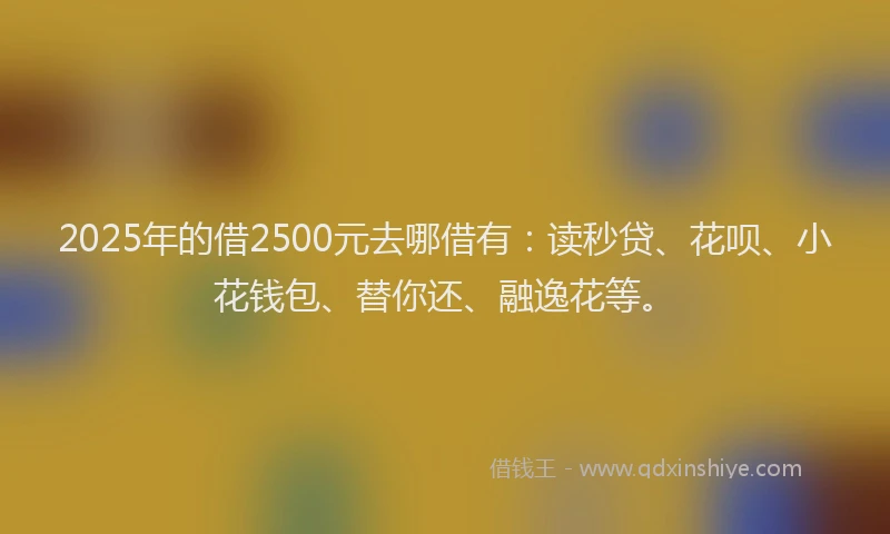 2025年的借2500元去哪借有：读秒贷、花呗、小花钱包、替你还、融逸花等。