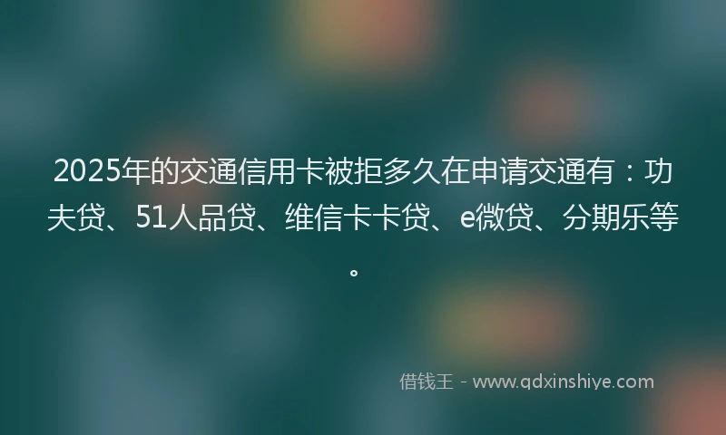 2025年的交通信用卡被拒多久在申请交通有：功夫贷、51人品贷、维信卡卡贷、e微贷、分期乐等。
