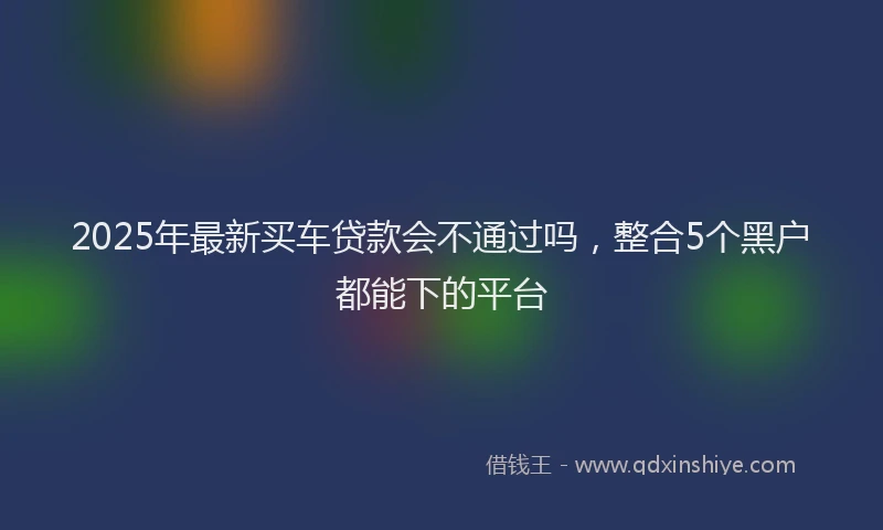 2025年最新买车贷款会不通过吗，整合5个黑户都能下的平台