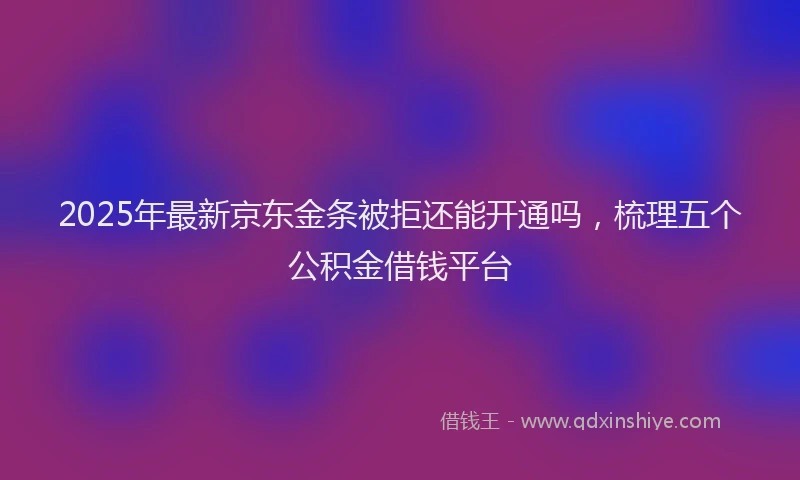 2025年最新京东金条被拒还能开通吗，梳理五个公积金借钱平台