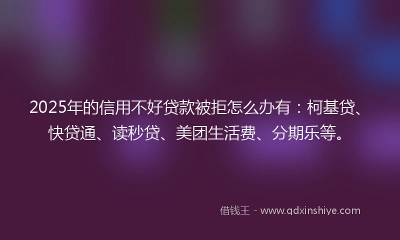 2025年的信用不好贷款被拒怎么办有：柯基贷、快贷通、读秒贷、美团生活费、分期乐等。