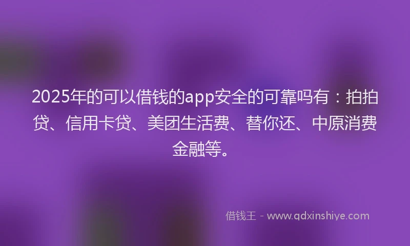2025年的可以借钱的app安全的可靠吗有：拍拍贷、信用卡贷、美团生活费、替你还、中原消费金融等。