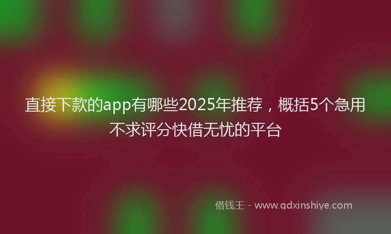 直接下款的app有哪些2025年推荐，概括5个急用不求评分快借无忧的平台