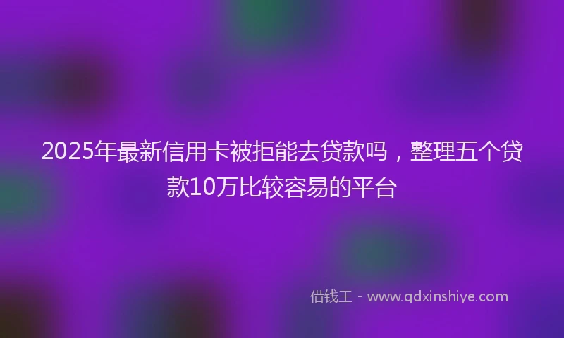 2025年最新信用卡被拒能去贷款吗，整理五个贷款10万比较容易的平台
