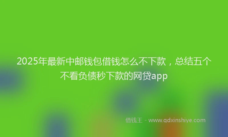 2025年最新中邮钱包借钱怎么不下款，总结五个不看负债秒下款的网贷app