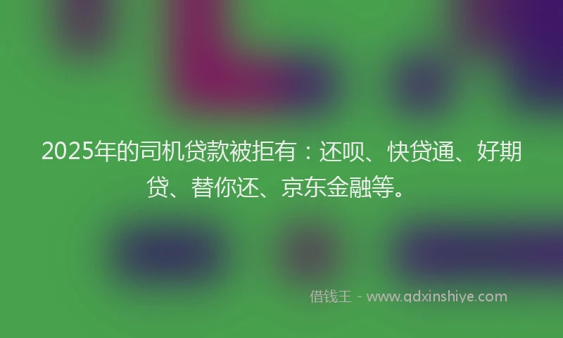 2025年的司机贷款被拒有：还呗、快贷通、好期贷、替你还、京东金融等。