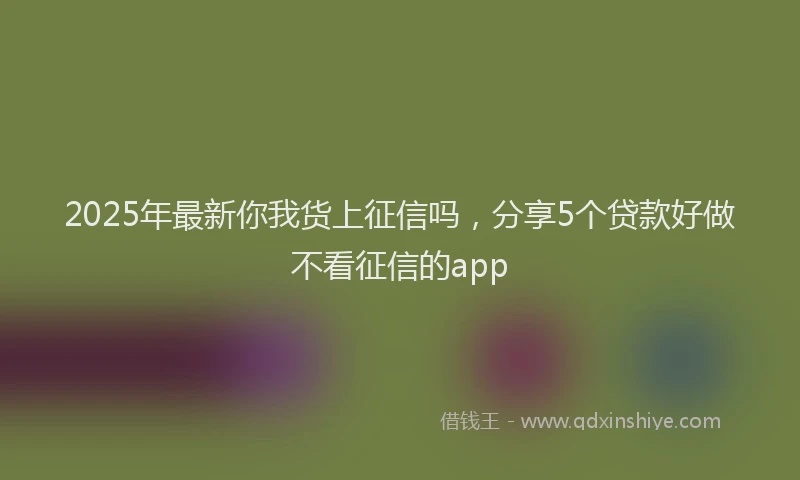 2025年最新你我货上征信吗，分享5个贷款好做不看征信的app