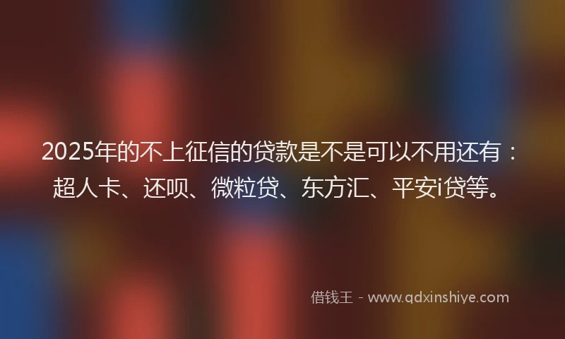 2025年的不上征信的贷款是不是可以不用还有：超人卡、还呗、微粒贷、东方汇、平安i贷等。