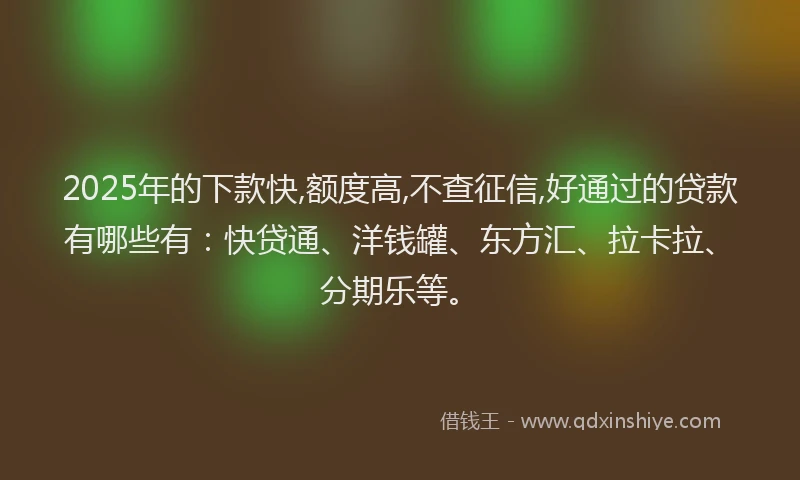 2025年的下款快,额度高,不查征信,好通过的贷款有哪些有：快贷通、洋钱罐、东方汇、拉卡拉、分期乐等。