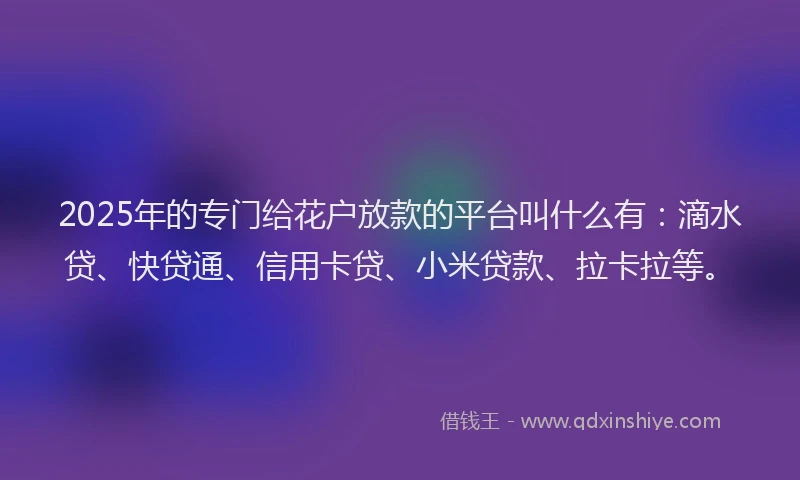 2025年的专门给花户放款的平台叫什么有：滴水贷、快贷通、信用卡贷、小米贷款、拉卡拉等。