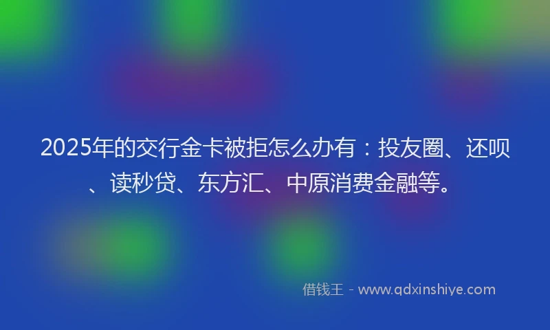 2025年的交行金卡被拒怎么办有：投友圈、还呗、读秒贷、东方汇、中原消费金融等。