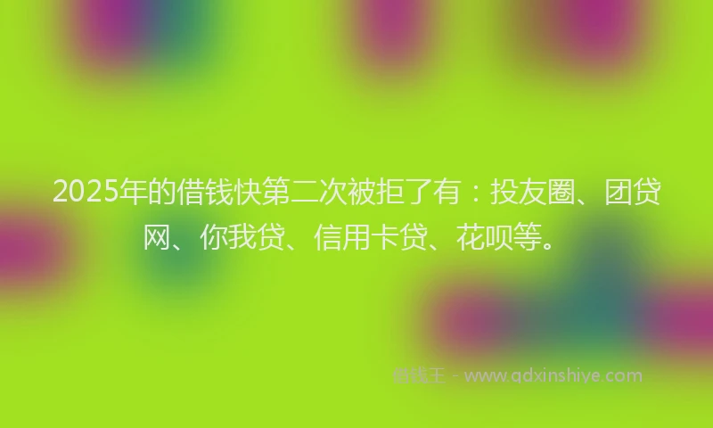 2025年的借钱快第二次被拒了有：投友圈、团贷网、你我贷、信用卡贷、花呗等。